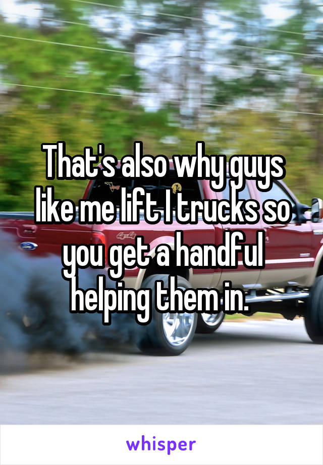 That's also why guys like me lift I trucks so you get a handful helping them in. 