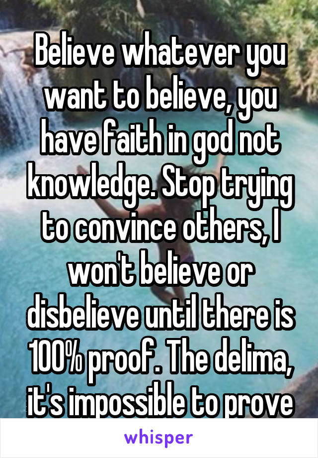 Believe whatever you want to believe, you have faith in god not knowledge. Stop trying to convince others, I won't believe or disbelieve until there is 100% proof. The delima, it's impossible to prove