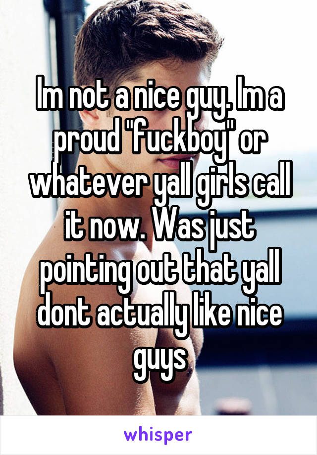 Im not a nice guy. Im a proud "fuckboy" or whatever yall girls call it now. Was just pointing out that yall dont actually like nice guys