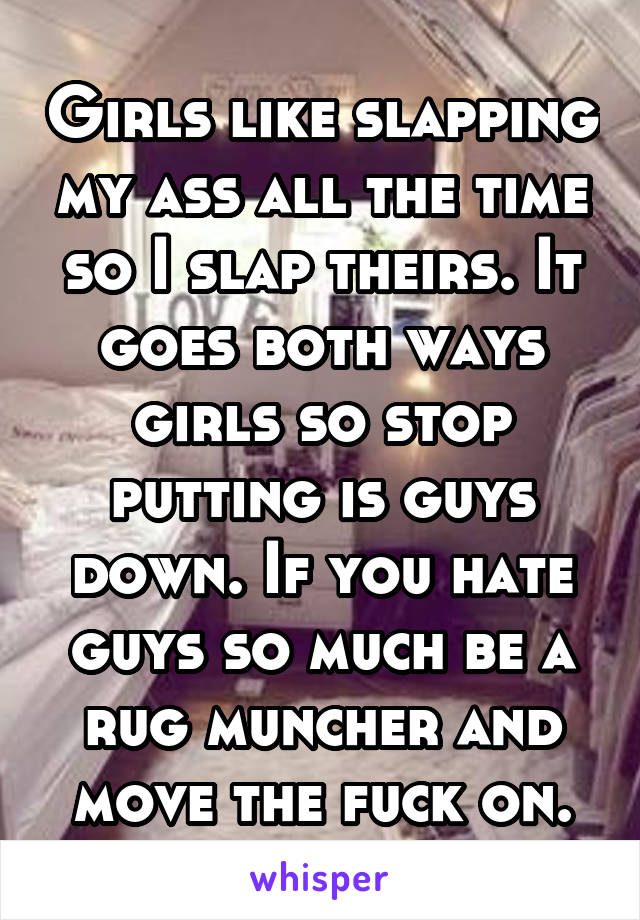 Girls like slapping my ass all the time so I slap theirs. It goes both ways girls so stop putting is guys down. If you hate guys so much be a rug muncher and move the fuck on.