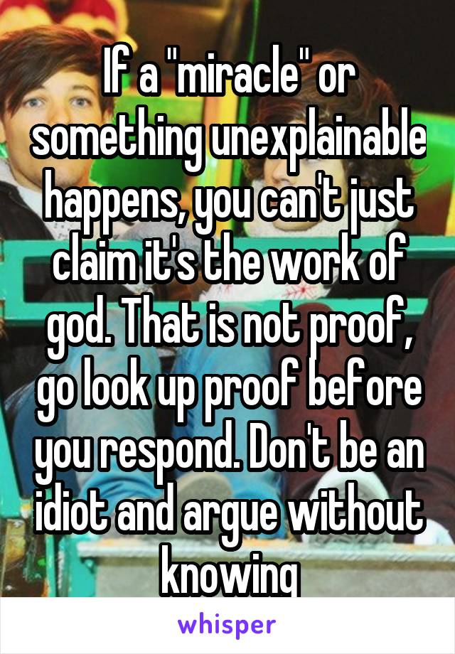 If a "miracle" or something unexplainable happens, you can't just claim it's the work of god. That is not proof, go look up proof before you respond. Don't be an idiot and argue without knowing