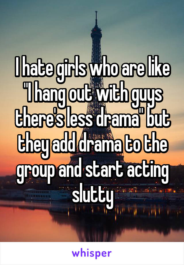 I hate girls who are like "I hang out with guys there's less drama" but they add drama to the group and start acting slutty