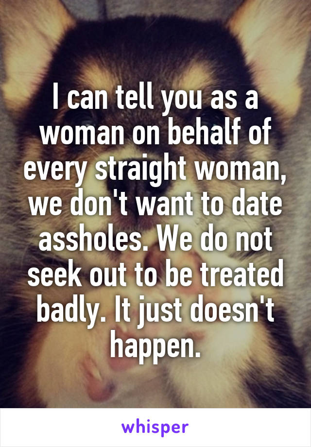 I can tell you as a woman on behalf of every straight woman, we don't want to date assholes. We do not seek out to be treated badly. It just doesn't happen.