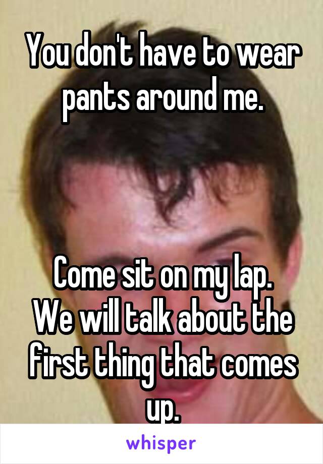 You don't have to wear pants around me.



Come sit on my lap.
We will talk about the first thing that comes up.