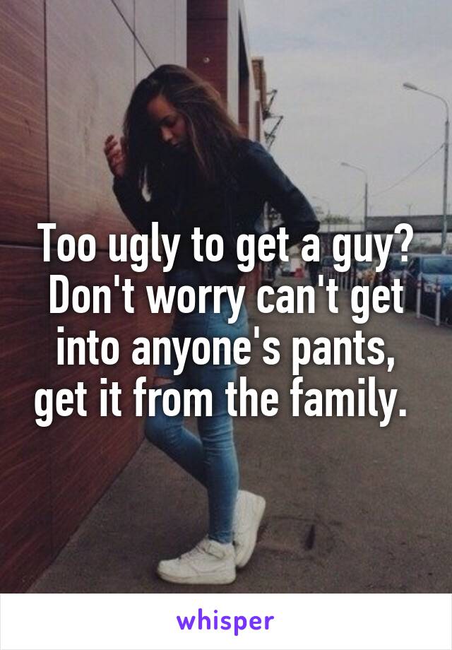 Too ugly to get a guy? Don't worry can't get into anyone's pants, get it from the family. 