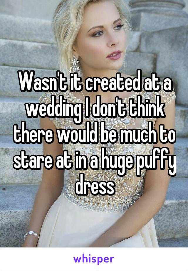 Wasn't it created at a wedding I don't think there would be much to stare at in a huge puffy dress