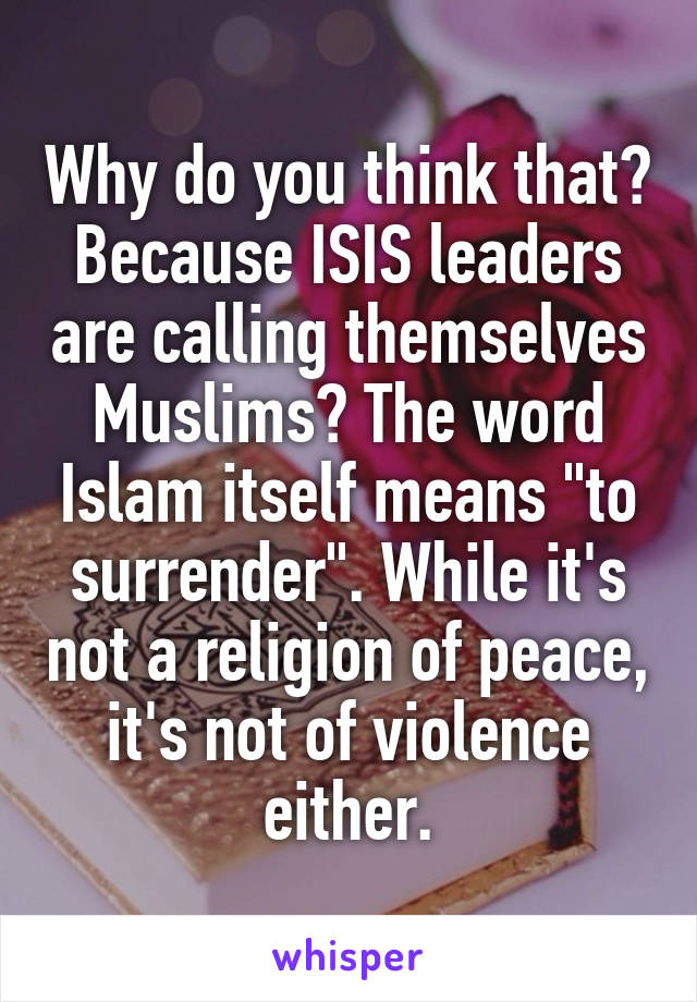 Why do you think that? Because ISIS leaders are calling themselves Muslims? The word Islam itself means "to surrender". While it's not a religion of peace, it's not of violence either.