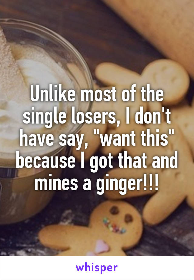 Unlike most of the single losers, I don't have say, "want this" because I got that and mines a ginger!!!