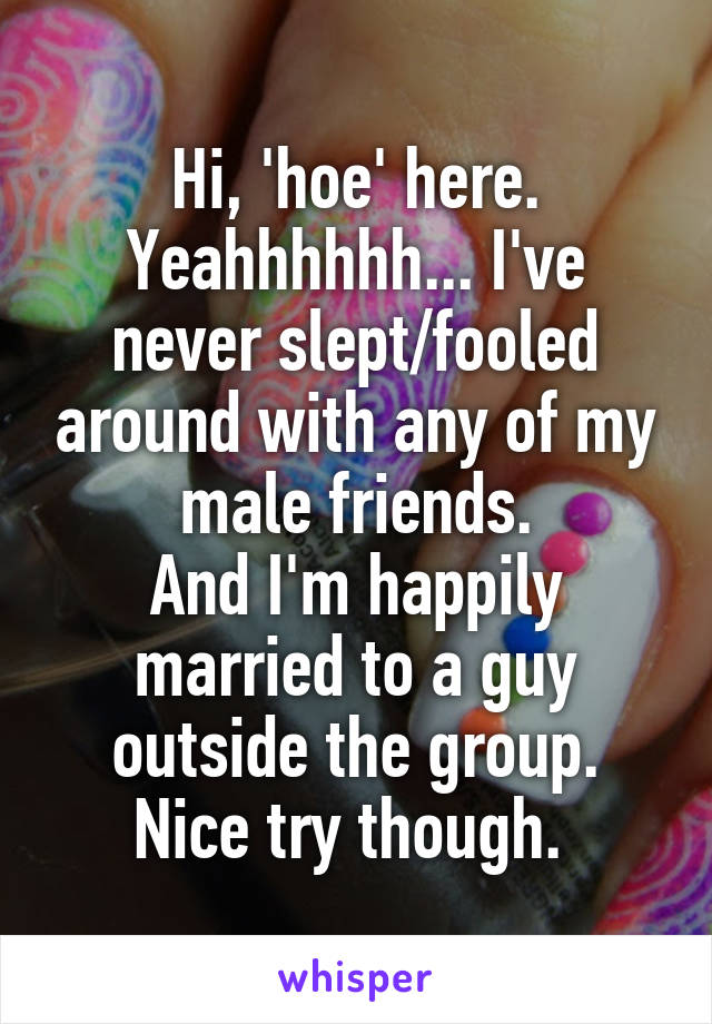 Hi, 'hoe' here. Yeahhhhhh... I've never slept/fooled around with any of my male friends.
And I'm happily married to a guy outside the group.
Nice try though. 