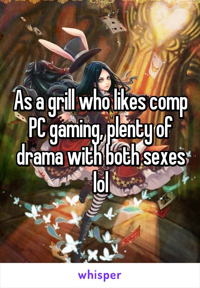 As a grill who likes comp PC gaming, plenty of drama with both sexes lol