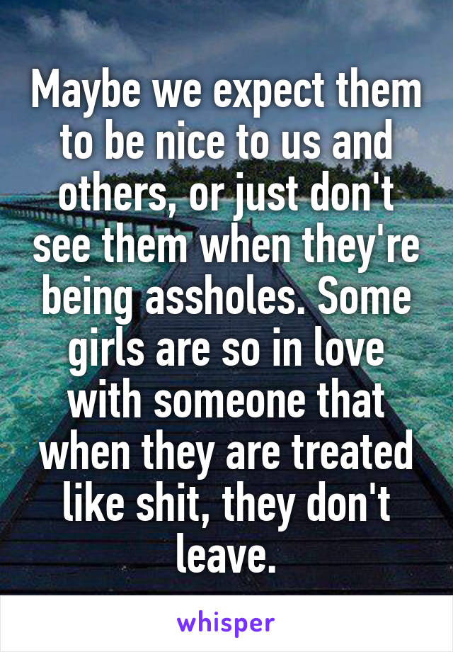 Maybe we expect them to be nice to us and others, or just don't see them when they're being assholes. Some girls are so in love with someone that when they are treated like shit, they don't leave.