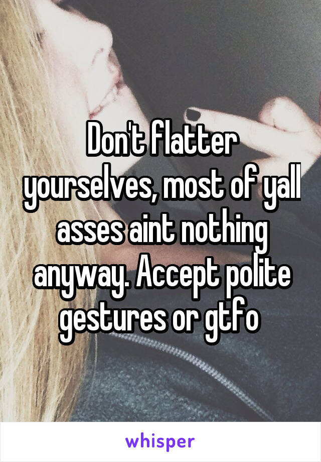 Don't flatter yourselves, most of yall asses aint nothing anyway. Accept polite gestures or gtfo 