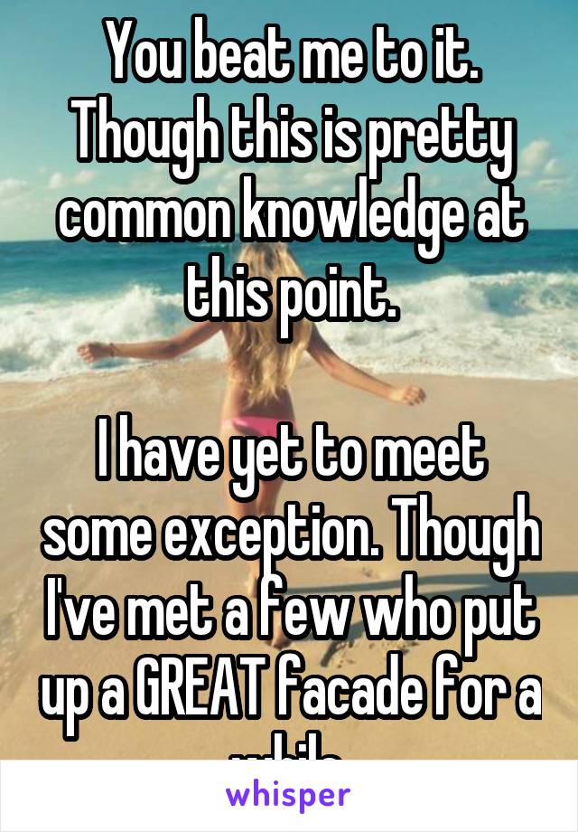 You beat me to it. Though this is pretty common knowledge at this point.

I have yet to meet some exception. Though I've met a few who put up a GREAT facade for a while.