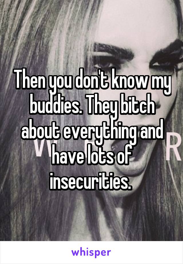 Then you don't know my buddies. They bitch about everything and have lots of insecurities. 