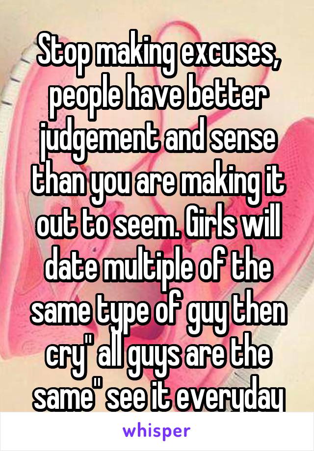 Stop making excuses, people have better judgement and sense than you are making it out to seem. Girls will date multiple of the same type of guy then cry" all guys are the same" see it everyday