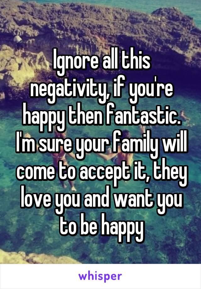 Ignore all this negativity, if you're happy then fantastic. I'm sure your family will come to accept it, they love you and want you to be happy
