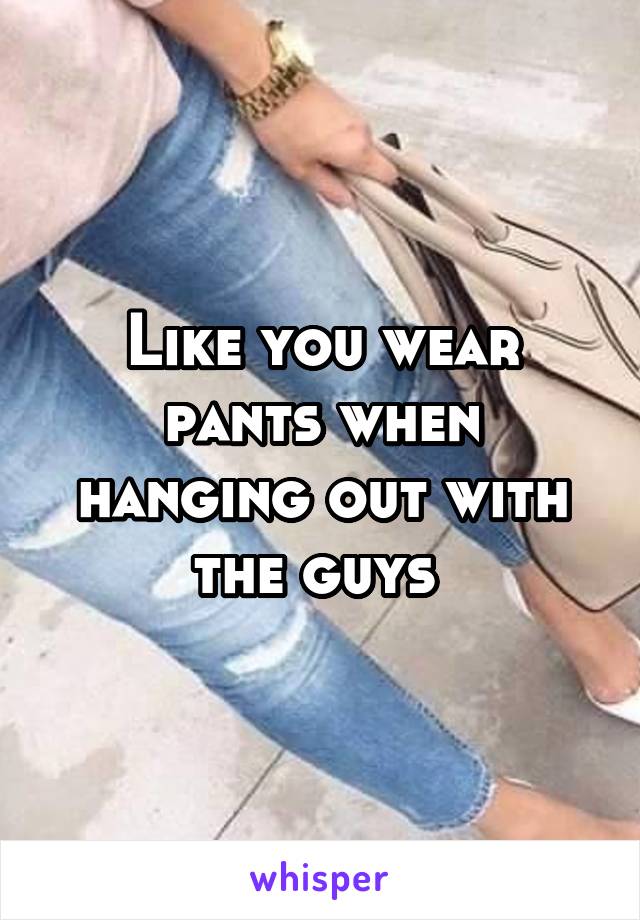 Like you wear pants when hanging out with the guys 