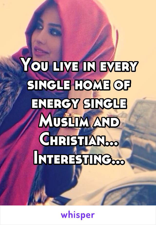 You live in every single home of energy single Muslim and Christian... Interesting...