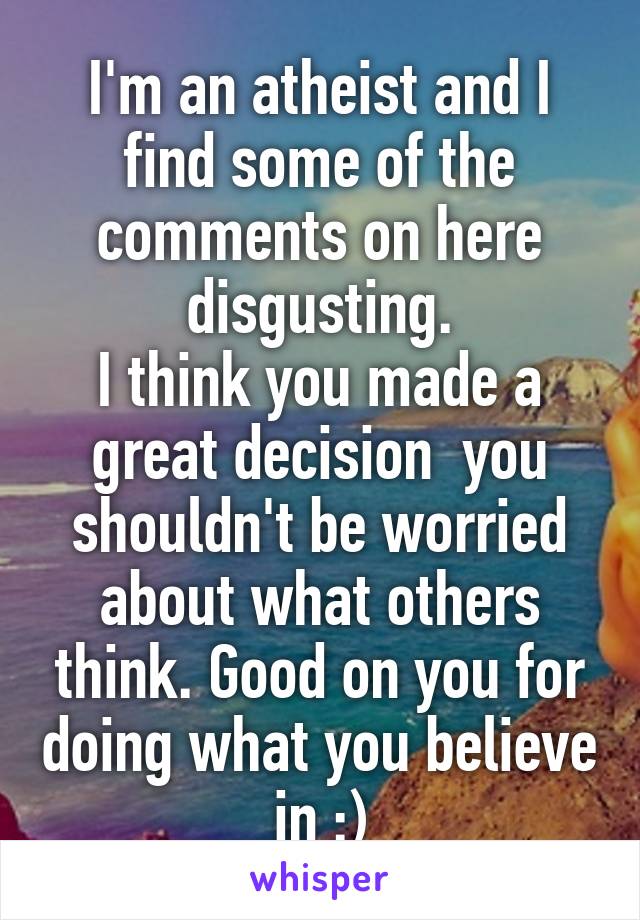 I'm an atheist and I find some of the comments on here disgusting.
I think you made a great decision  you shouldn't be worried about what others think. Good on you for doing what you believe in :)