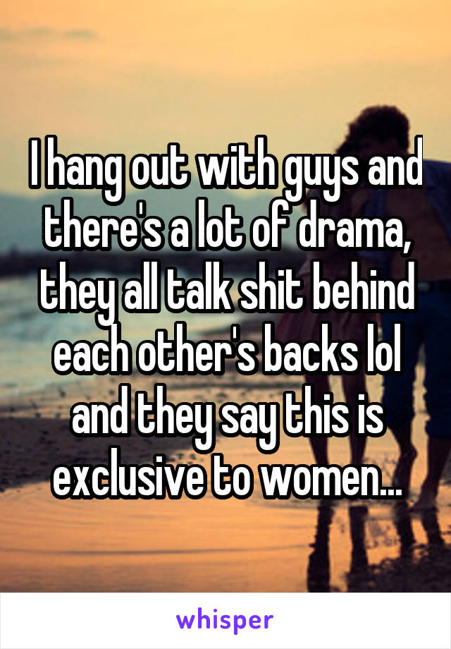 I hang out with guys and there's a lot of drama, they all talk shit behind each other's backs lol and they say this is exclusive to women...