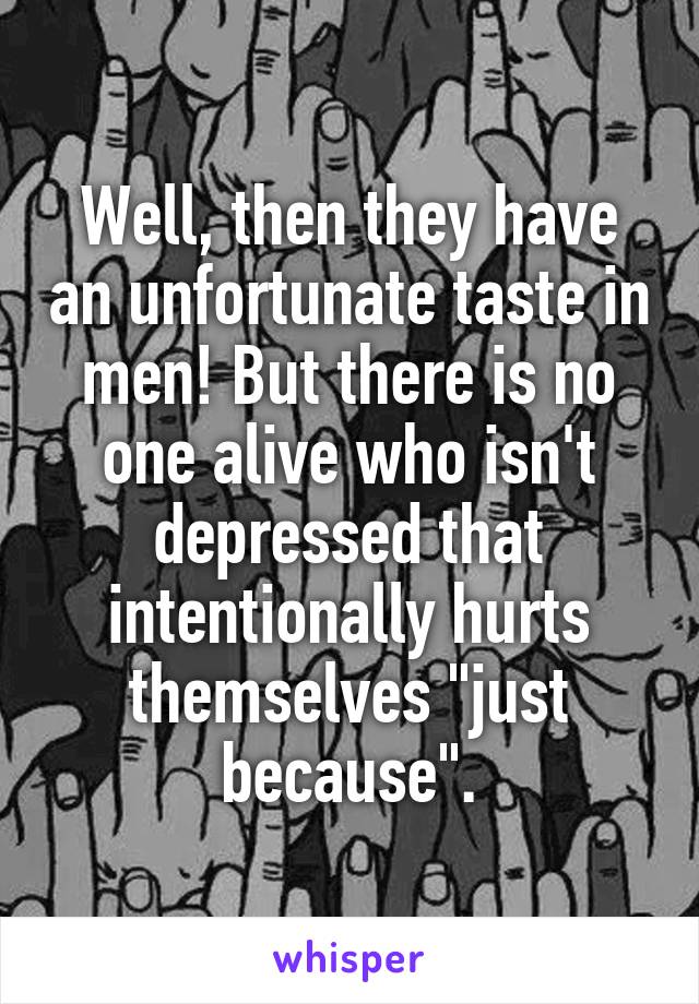 Well, then they have an unfortunate taste in men! But there is no one alive who isn't depressed that intentionally hurts themselves "just because".