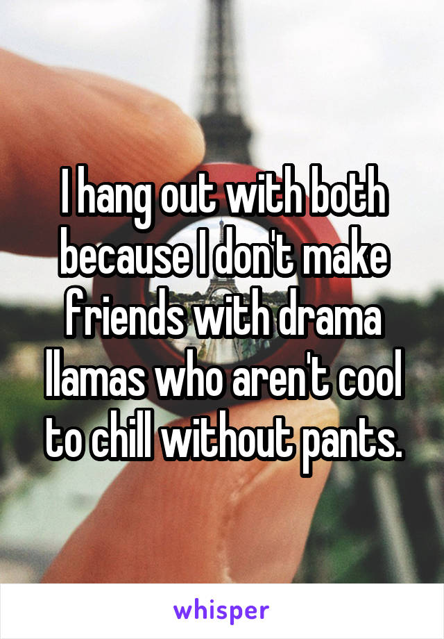 I hang out with both because I don't make friends with drama llamas who aren't cool to chill without pants.