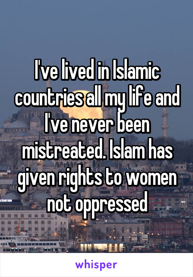 I've lived in Islamic countries all my life and I've never been mistreated. Islam has given rights to women not oppressed