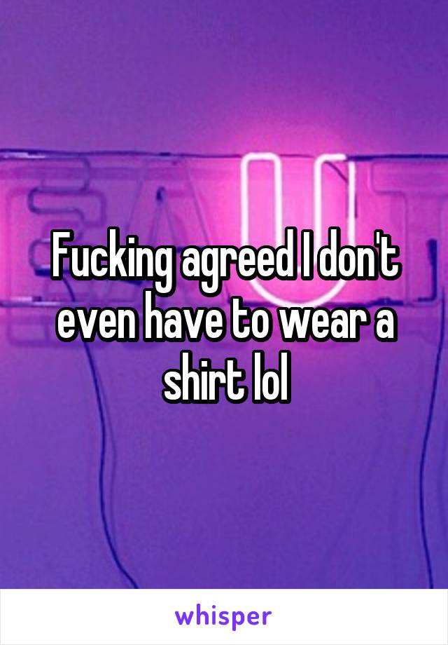 Fucking agreed I don't even have to wear a shirt lol