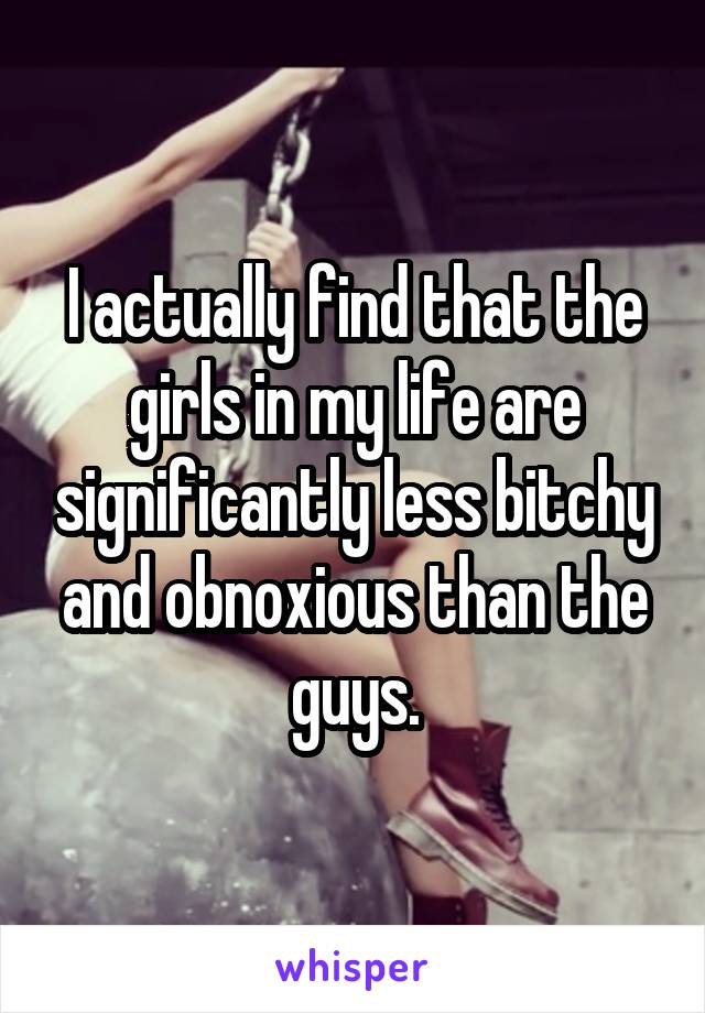 I actually find that the girls in my life are significantly less bitchy and obnoxious than the guys.