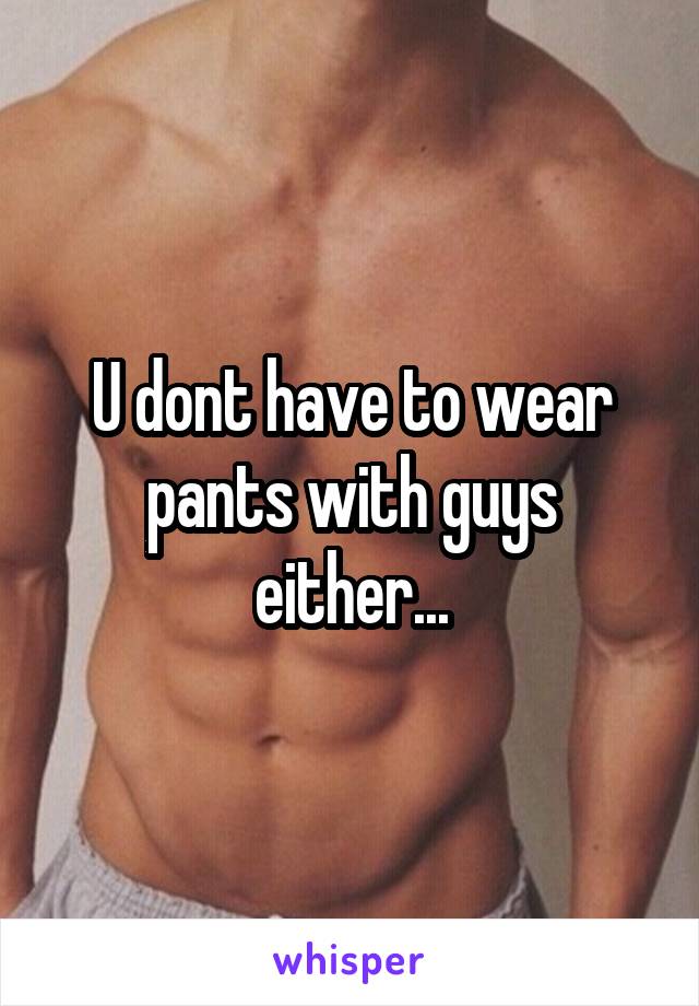 U dont have to wear pants with guys either...