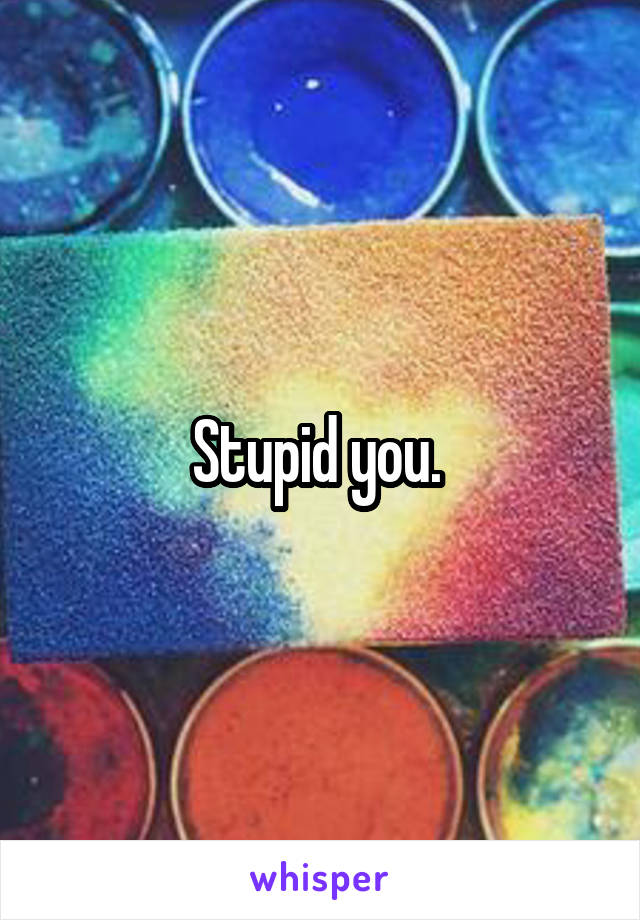 Stupid you. 