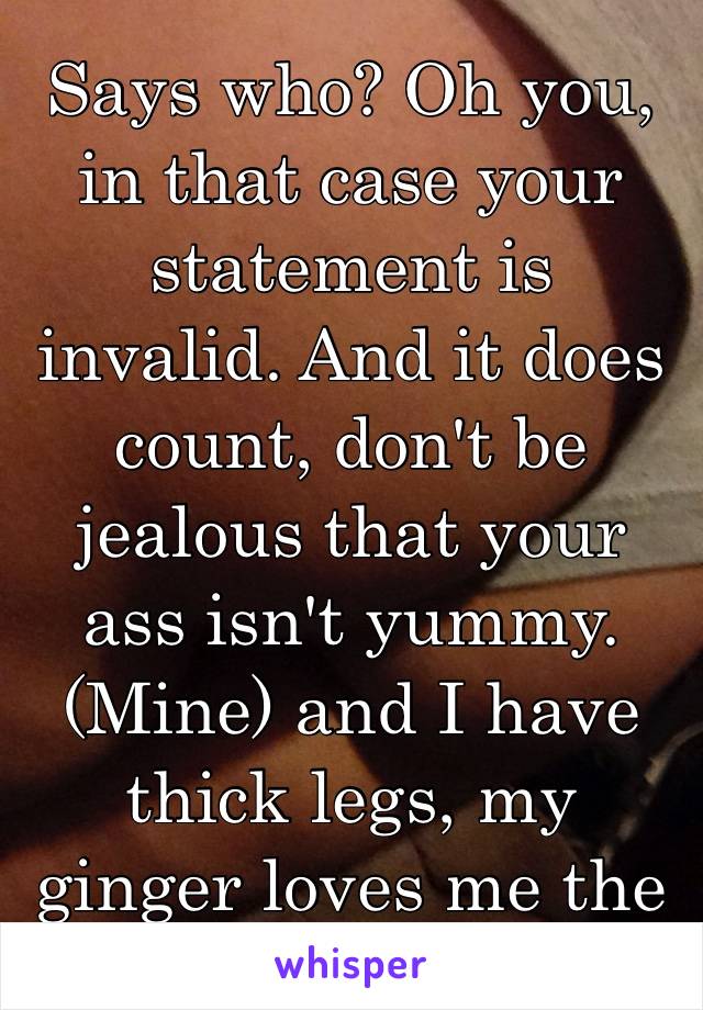 Says who? Oh you, in that case your statement is invalid. And it does count, don't be jealous that your ass isn't yummy. (Mine) and I have thick legs, my ginger loves me the way I am❤️