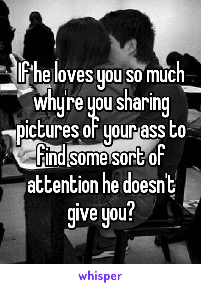 If he loves you so much why're you sharing pictures of your ass to find some sort of attention he doesn't give you?