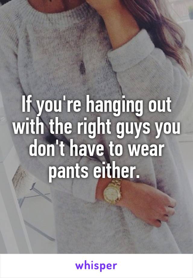 If you're hanging out with the right guys you don't have to wear pants either. 