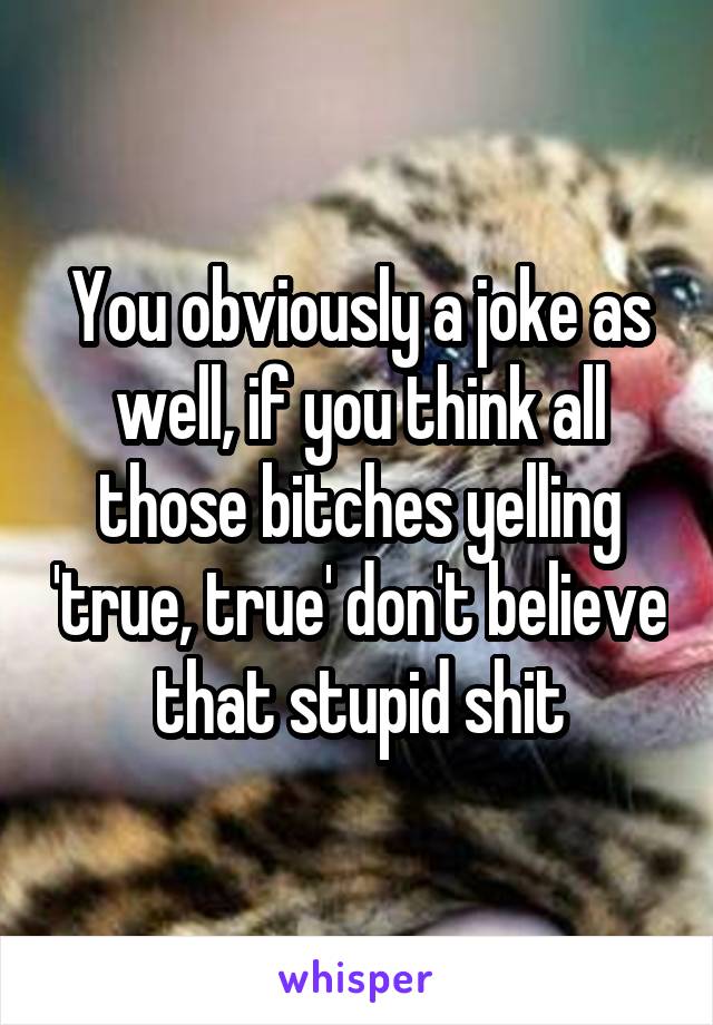 You obviously a joke as well, if you think all those bitches yelling 'true, true' don't believe that stupid shit