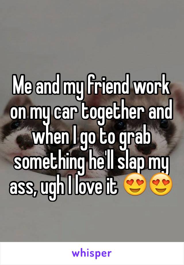 Me and my friend work on my car together and when I go to grab something he'll slap my ass, ugh I love it 😍😍