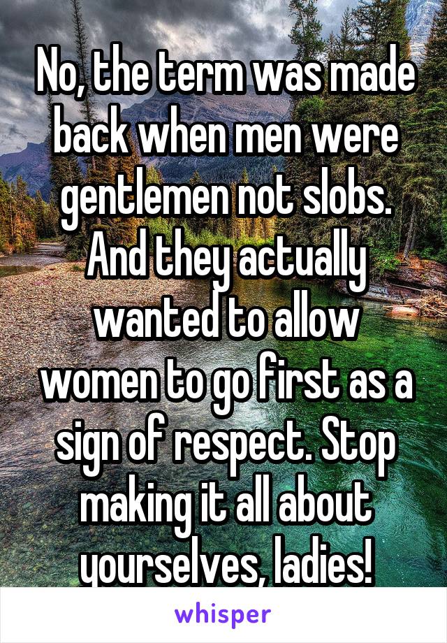 No, the term was made back when men were gentlemen not slobs. And they actually wanted to allow women to go first as a sign of respect. Stop making it all about yourselves, ladies!