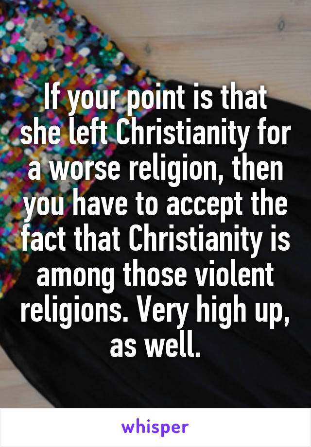 If your point is that she left Christianity for a worse religion, then you have to accept the fact that Christianity is among those violent religions. Very high up, as well.