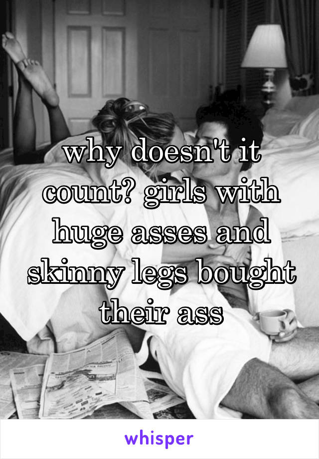 why doesn't it count? girls with huge asses and skinny legs bought their ass