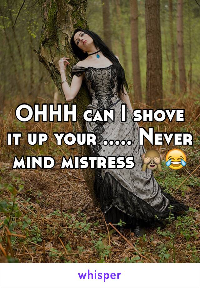 OHHH can I shove it up your ..... Never mind mistress 🙈😂