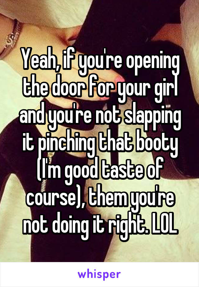 Yeah, if you're opening the door for your girl and you're not slapping it pinching that booty (I'm good taste of course), them you're not doing it right. LOL
