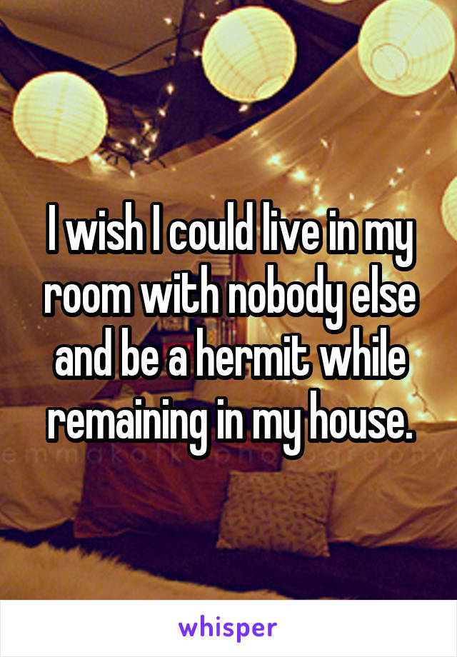 I wish I could live in my room with nobody else and be a hermit while remaining in my house.