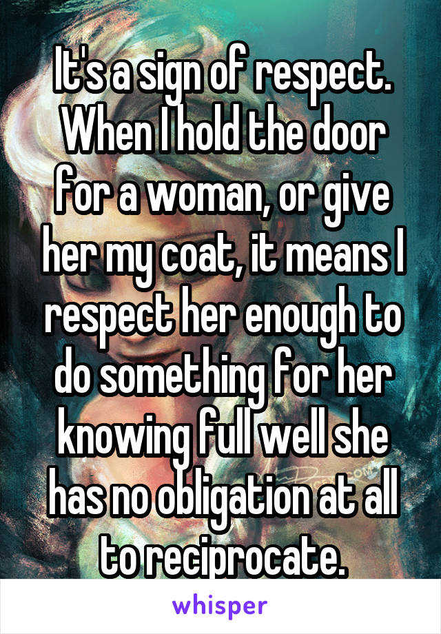 It's a sign of respect. When I hold the door for a woman, or give her my coat, it means I respect her enough to do something for her knowing full well she has no obligation at all to reciprocate.