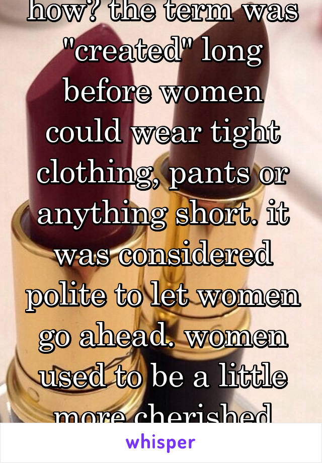 how? the term was "created" long before women could wear tight clothing, pants or anything short. it was considered polite to let women go ahead. women used to be a little more cherished then.