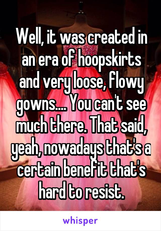 Well, it was created in an era of hoopskirts and very loose, flowy gowns.... You can't see much there. That said, yeah, nowadays that's a certain benefit that's hard to resist.