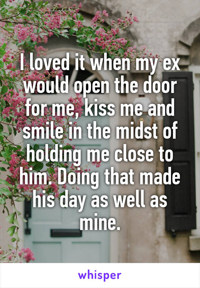 I loved it when my ex would open the door for me, kiss me and smile in the midst of holding me close to him. Doing that made his day as well as mine.