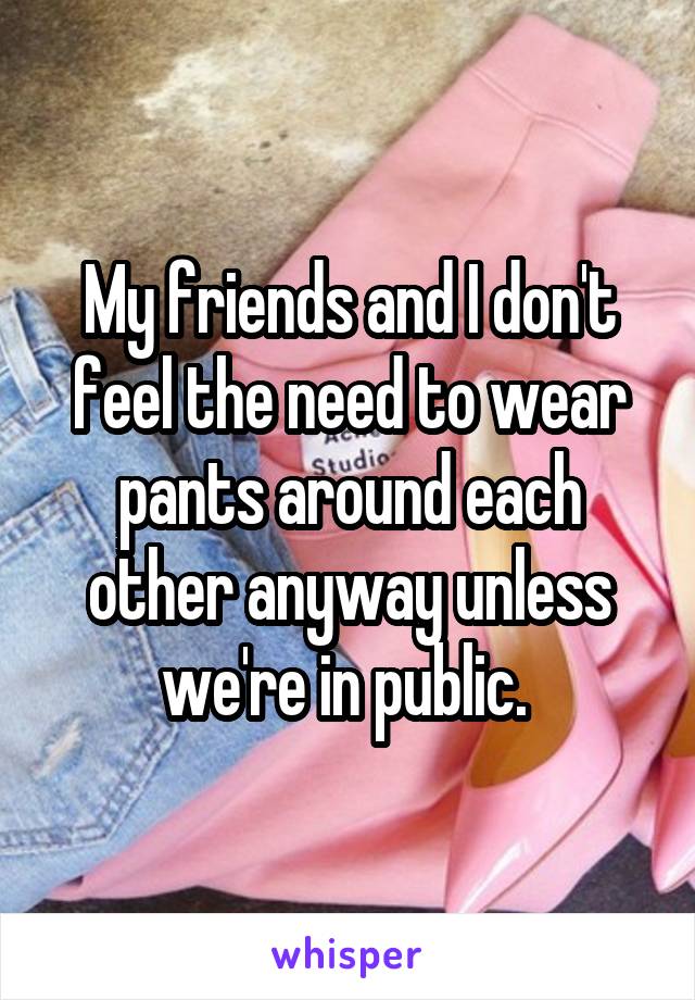 My friends and I don't feel the need to wear pants around each other anyway unless we're in public. 