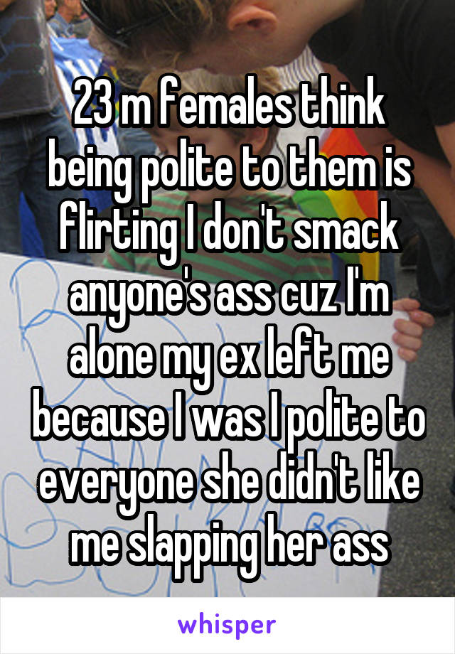 23 m females think being polite to them is flirting I don't smack anyone's ass cuz I'm alone my ex left me because I was I polite to everyone she didn't like me slapping her ass