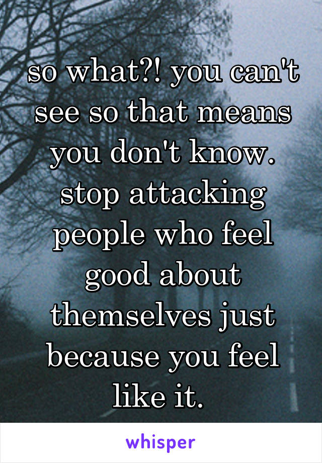 so what?! you can't see so that means you don't know. stop attacking people who feel good about themselves just because you feel like it. 