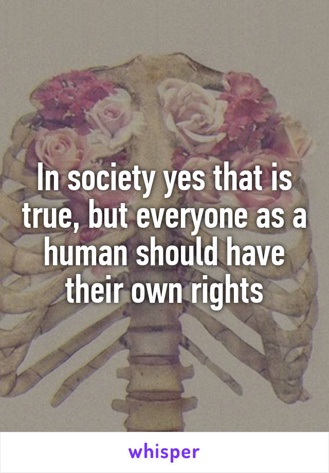 In society yes that is true, but everyone as a human should have their own rights